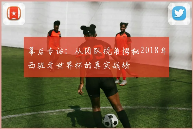幕后专访：从团队视角揭秘2018年西班牙世界杯的真实战绩