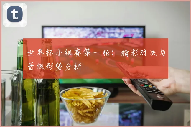 世界杯小组赛第一轮：精彩对决与晋级形势分析