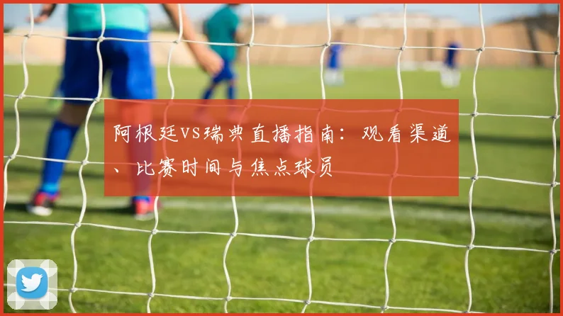 阿根廷vs瑞典直播指南：观看渠道、比赛时间与焦点球员