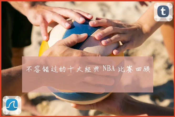 不容错过的十大经典 NBA 比赛回顾