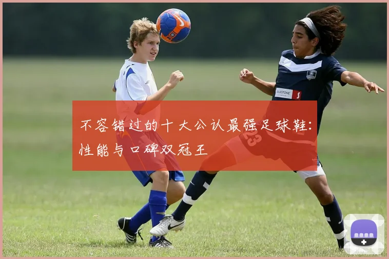 不容错过的十大公认最强足球鞋：性能与口碑双冠王