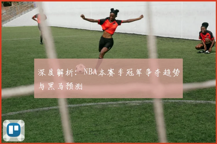 深度解析：NBA本赛季冠军争夺趋势与黑马预测
