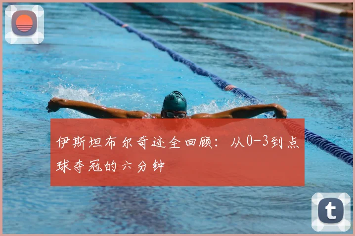 伊斯坦布尔奇迹全回顾：从0-3到点球夺冠的六分钟
