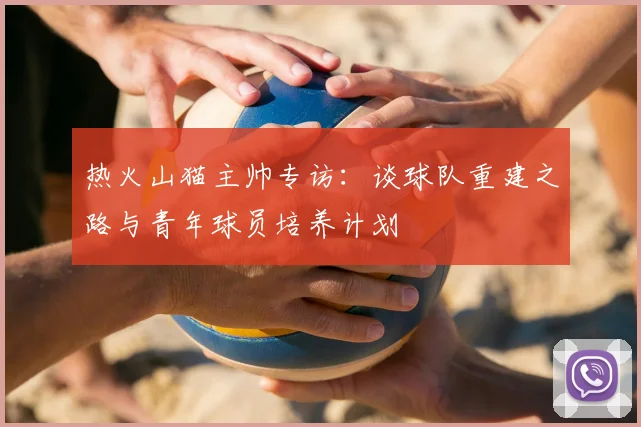 热火山猫主帅专访：谈球队重建之路与青年球员培养计划