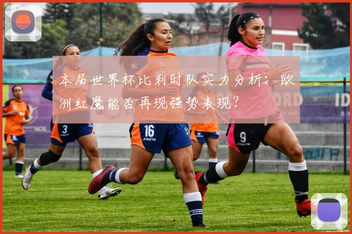 本届世界杯比利时队实力分析：欧洲红魔能否再现强势表现？