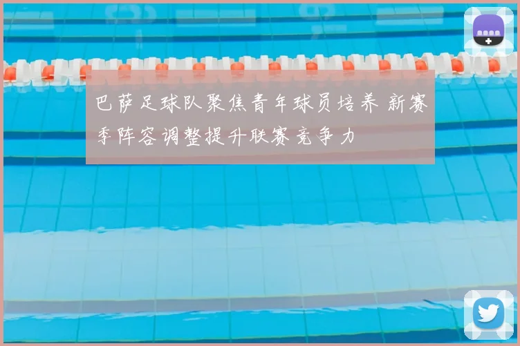 巴萨足球队聚焦青年球员培养 新赛季阵容调整提升联赛竞争力