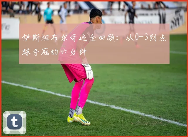 伊斯坦布尔奇迹全回顾：从0-3到点球夺冠的六分钟