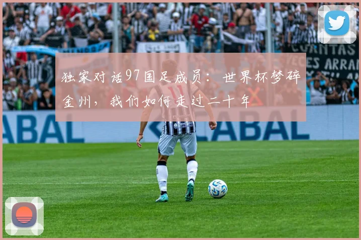 独家对话97国足成员:世界杯梦碎金州,我们如何走过二十年