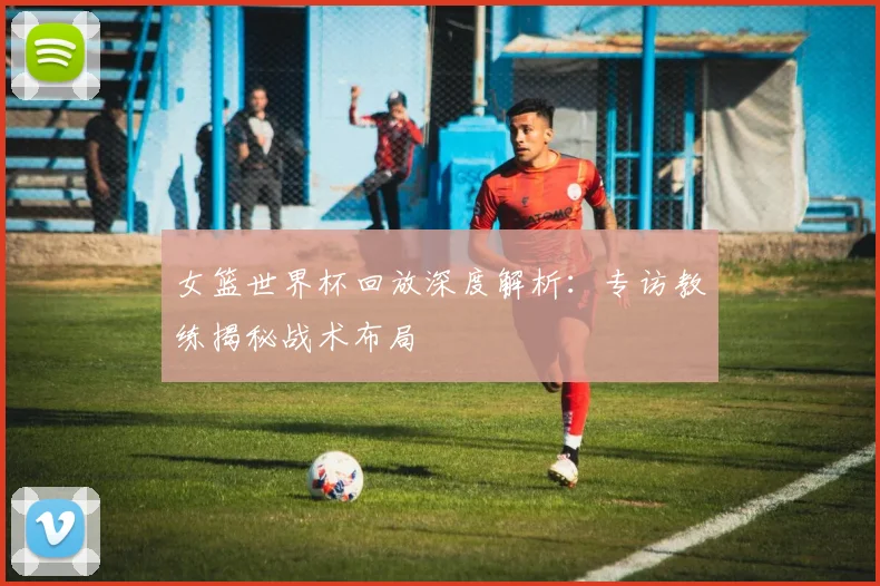女篮世界杯回放深度解析：专访教练揭秘战术布局