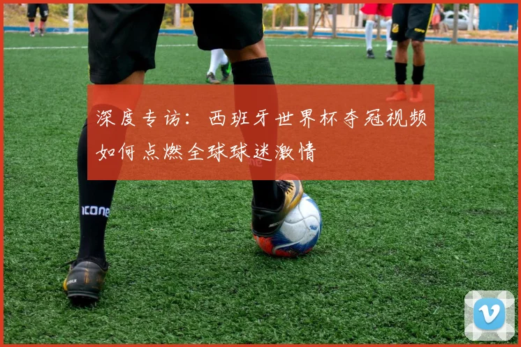 深度专访：西班牙世界杯夺冠视频如何点燃全球球迷激情