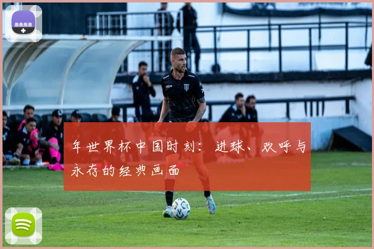 年世界杯中国时刻：进球、欢呼与永存的经典画面