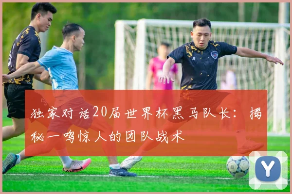 独家对话20届世界杯黑马队长:揭秘一鸣惊人的团队战术