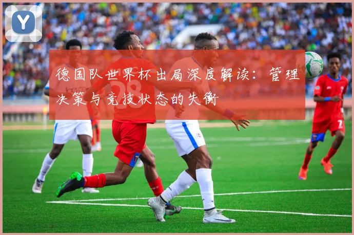 德国队世界杯出局深度解读：管理决策与竞技状态的失衡