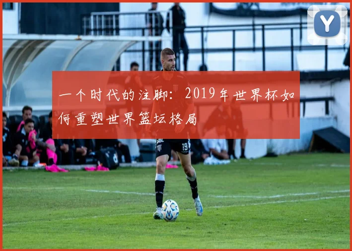 一个时代的注脚：2019年世界杯如何重塑世界篮坛格局