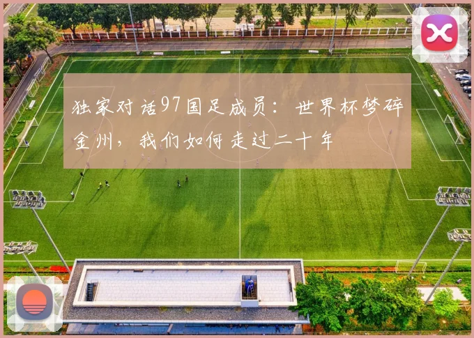独家对话97国足成员：世界杯梦碎金州，我们如何走过二十年
