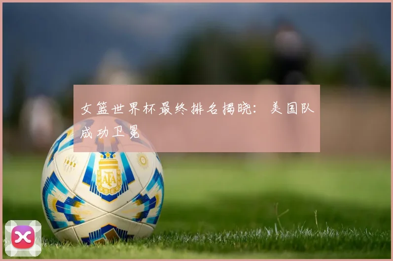 女篮世界杯最终排名揭晓：美国队成功卫冕
