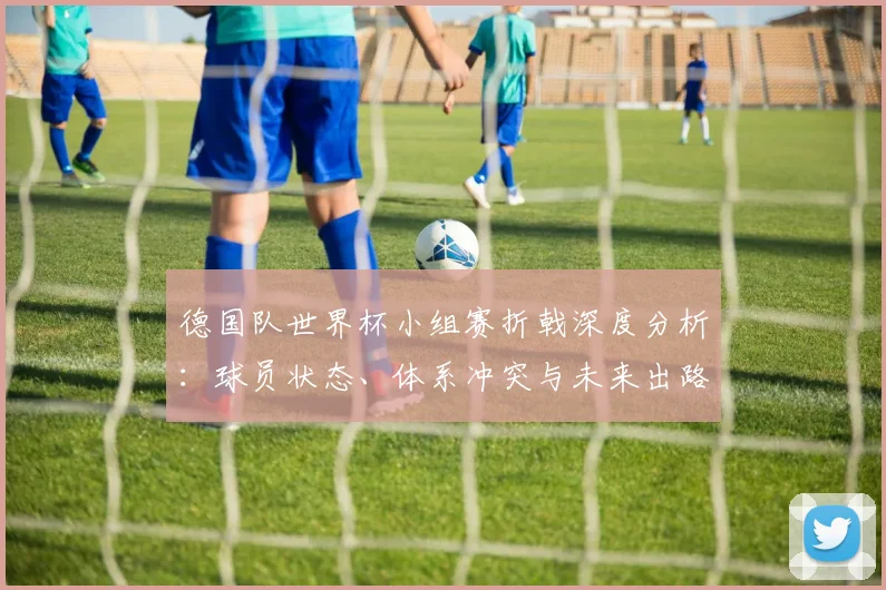 德国队世界杯小组赛折戟深度分析:球员状态、体系冲突与未来出路