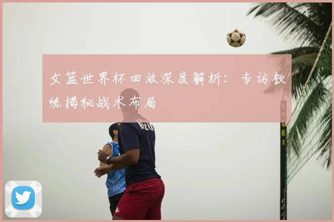 女篮世界杯回放深度解析:专访教练揭秘战术布局