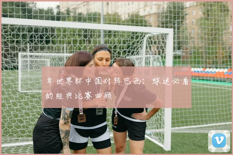 年世界杯中国对阵巴西：球迷必看的经典比赛回顾