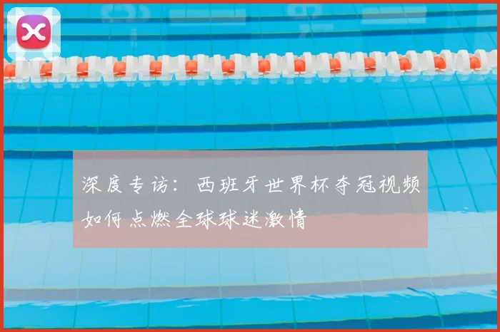 深度专访：西班牙世界杯夺冠视频如何点燃全球球迷激情