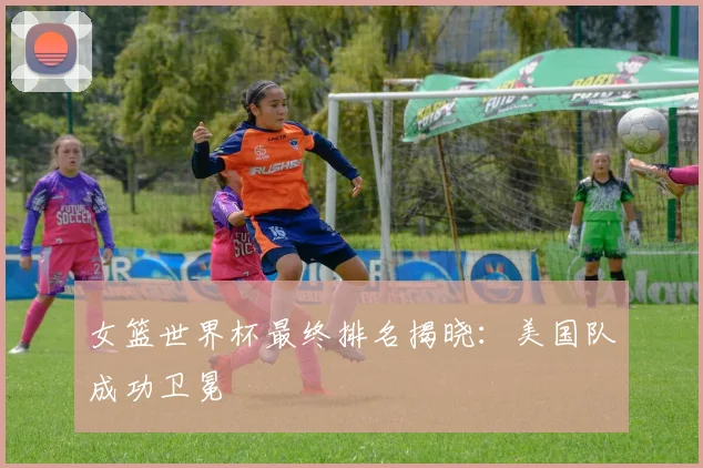 女篮世界杯最终排名揭晓：美国队成功卫冕